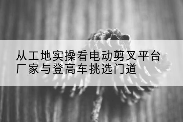 盘州电动剪叉升降平台厂家-从工地实操看电动剪叉平台厂家与登高车挑选门道