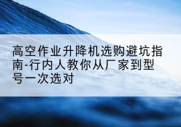 盘州升降平台厂家-高空作业升降机选购避坑指南-行内人教你从厂家到型号一次选对