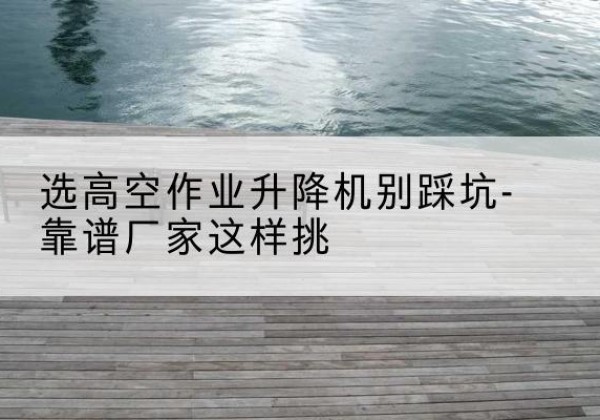 盘州剪叉式升降机厂家-选高空作业升降机别踩坑-靠谱厂家这样挑