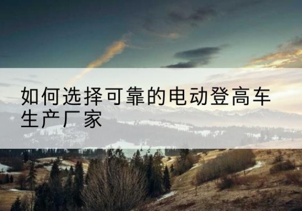 盘州电动登高车厂家-如何选择可靠的电动登高车生产厂家