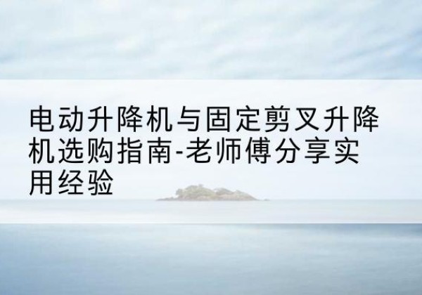 盘州电动升降机怎么选-电动升降机与固定剪叉升降机选购指南-老师傅分享实用经验