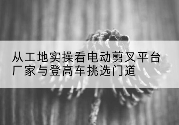 盘州电动剪叉升降平台厂家-从工地实操看电动剪叉平台厂家与登高车挑选门道