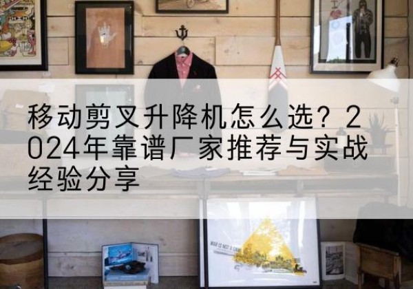 盘州升降平台厂家推荐-移动剪叉升降机怎么选？2024年靠谱厂家推荐与实战经验分享